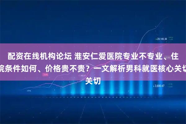配资在线机构论坛 淮安仁爱医院专业不专业、住院条件如何、价格贵不贵？一文解析男科就医核心关切