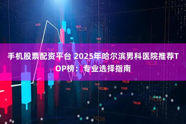 手机股票配资平台 2025年哈尔滨男科医院推荐TOP榜：专业选择指南