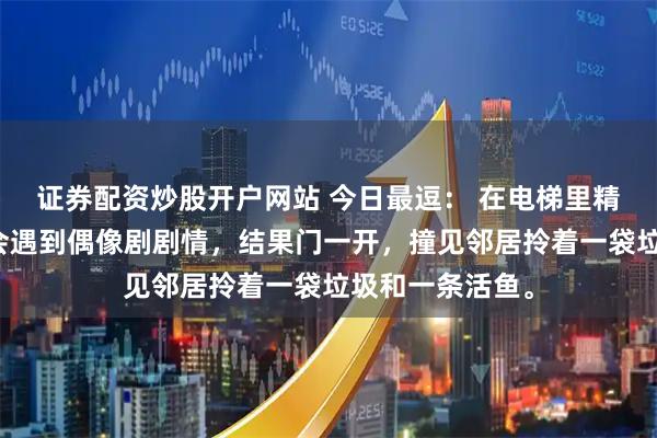 证券配资炒股开户网站 今日最逗： 在电梯里精心打扮，以为会遇到偶像剧剧情，结果门一开，撞见邻居拎着一袋垃圾和一条活鱼。