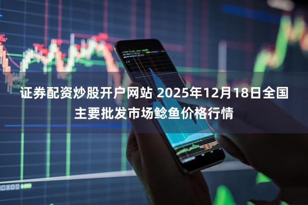证券配资炒股开户网站 2025年12月18日全国主要批发市场鲶鱼价格行情