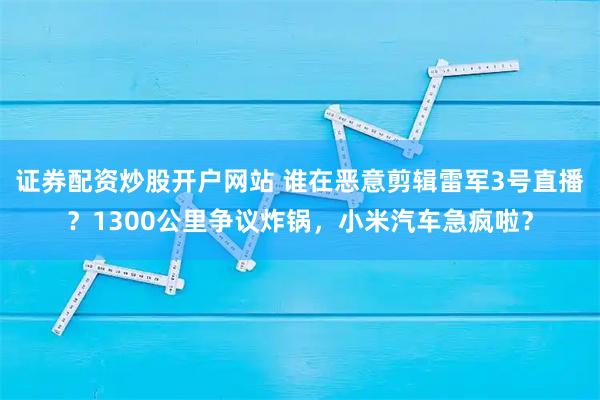 证券配资炒股开户网站 谁在恶意剪辑雷军3号直播？1300公里争议炸锅，小米汽车急疯啦？