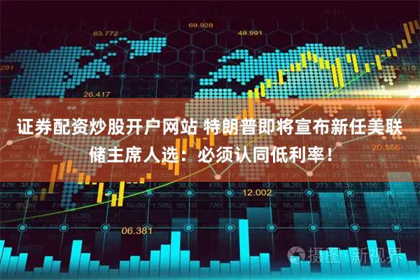 证券配资炒股开户网站 特朗普即将宣布新任美联储主席人选：必须认同低利率！