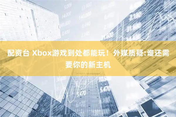 配资台 Xbox游戏到处都能玩！外媒质疑:谁还需要你的新主机