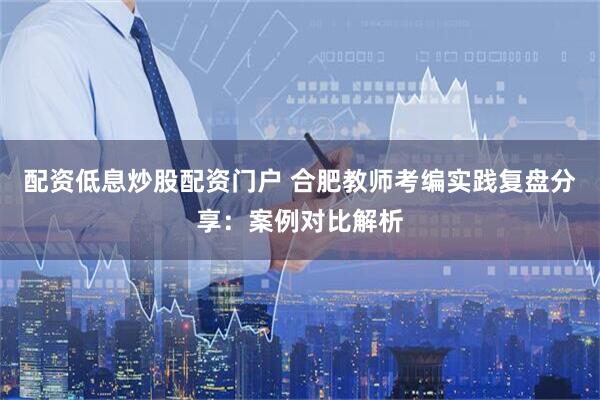 配资低息炒股配资门户 合肥教师考编实践复盘分享：案例对比解析