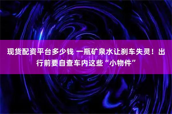 现货配资平台多少钱 一瓶矿泉水让刹车失灵！出行前要自查车内这些“小物件”
