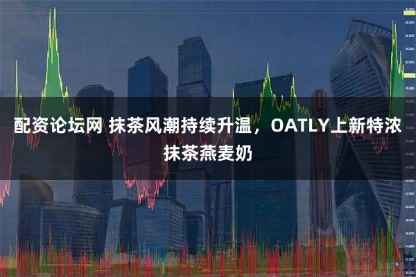 配资论坛网 抹茶风潮持续升温，OATLY上新特浓抹茶燕麦奶